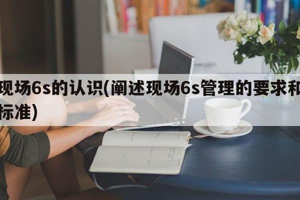 现场6s的认识(阐述现场6s管理的要求和标准)