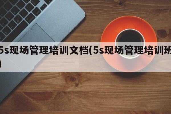 5s现场管理培训文档(5s现场管理培训班)