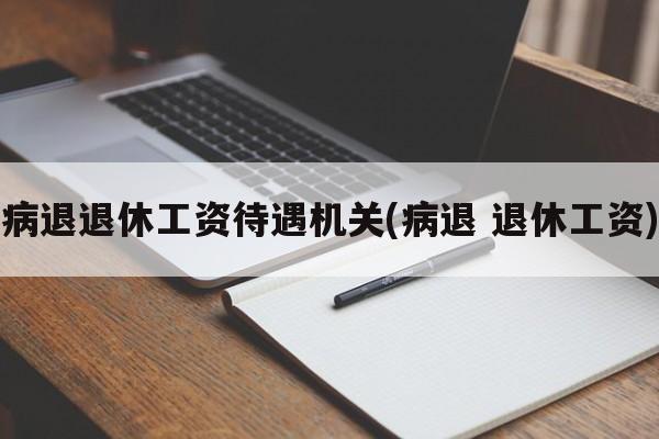 病退退休工资待遇机关(病退 退休工资)